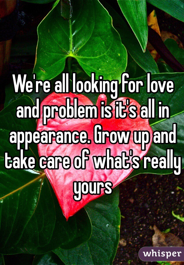 We're all looking for love and problem is it's all in appearance. Grow up and take care of what's really yours