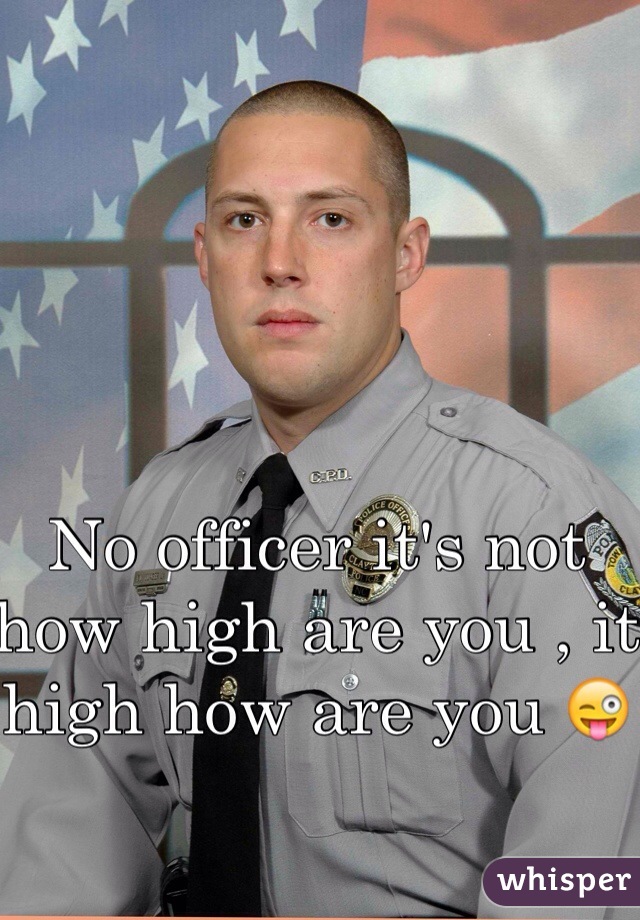 No officer it's not how high are you , it high how are you 😜