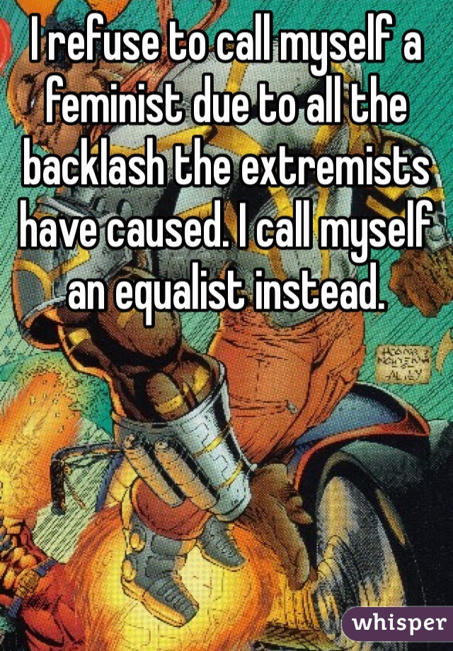 I refuse to call myself a feminist due to all the backlash the extremists have caused. I call myself an equalist instead. 