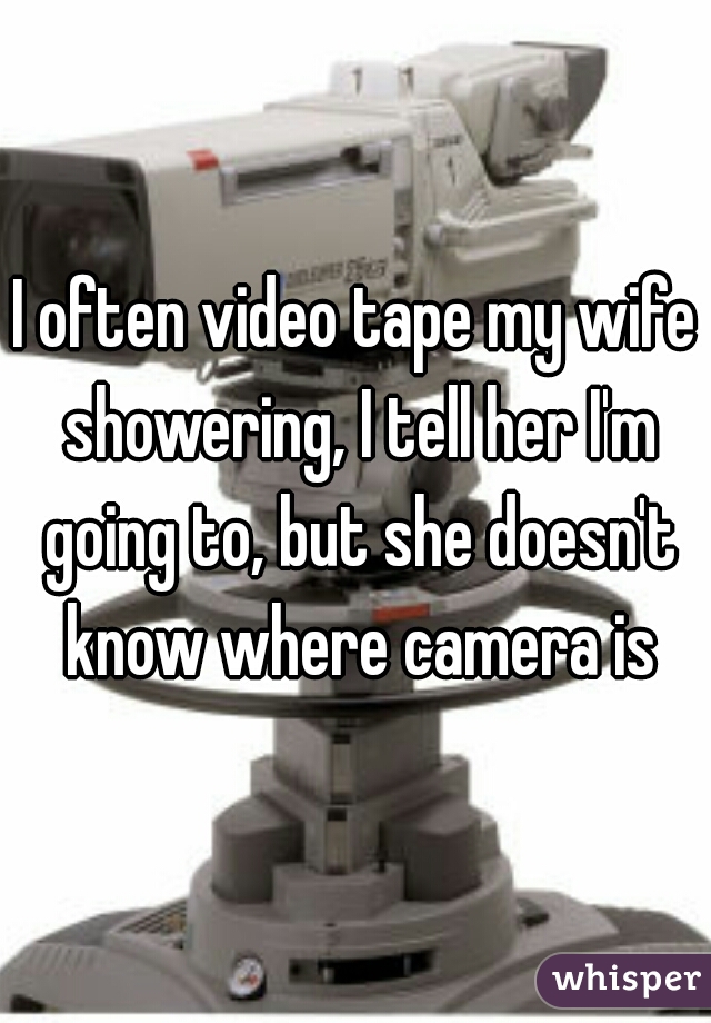 I often video tape my wife showering, I tell her I'm going to, but she doesn't know where camera is
