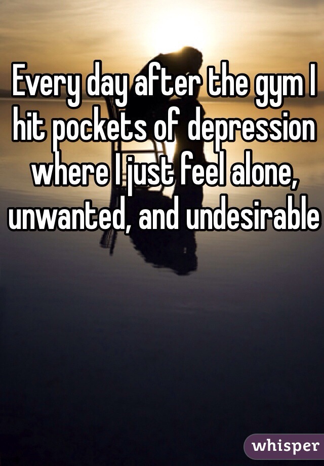 Every day after the gym I hit pockets of depression where I just feel alone, unwanted, and undesirable 
