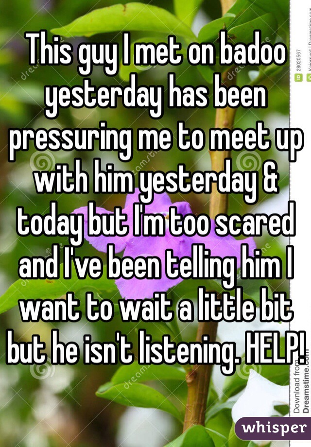This guy I met on badoo yesterday has been pressuring me to meet up with him yesterday & today but I'm too scared and I've been telling him I want to wait a little bit but he isn't listening. HELP!