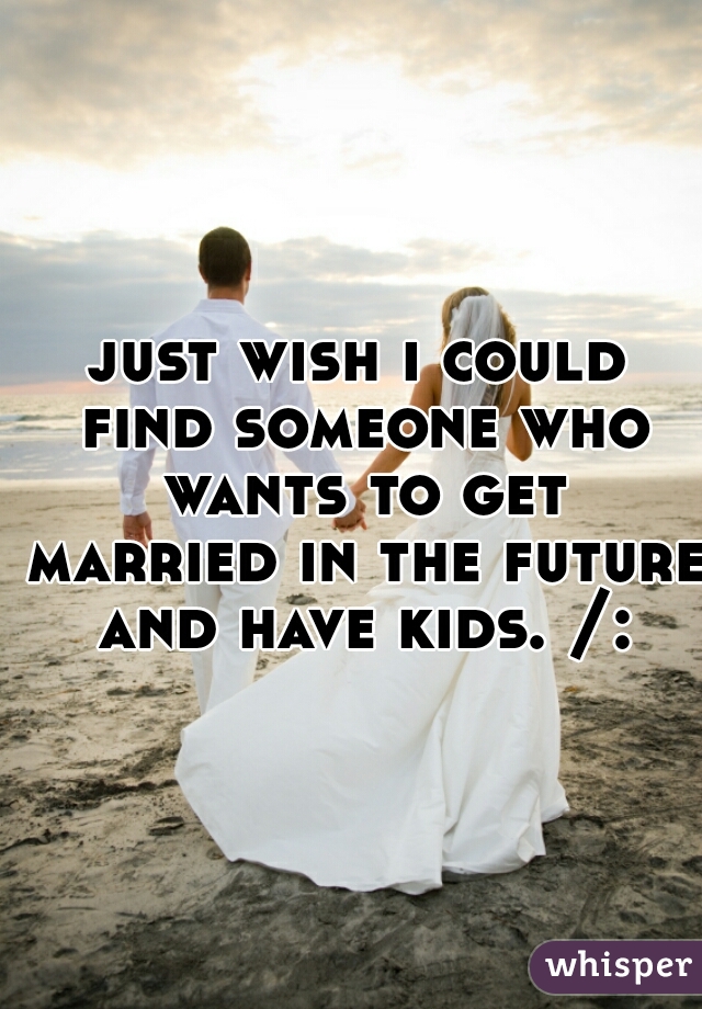 just wish i could find someone who wants to get married in the future and have kids. /: