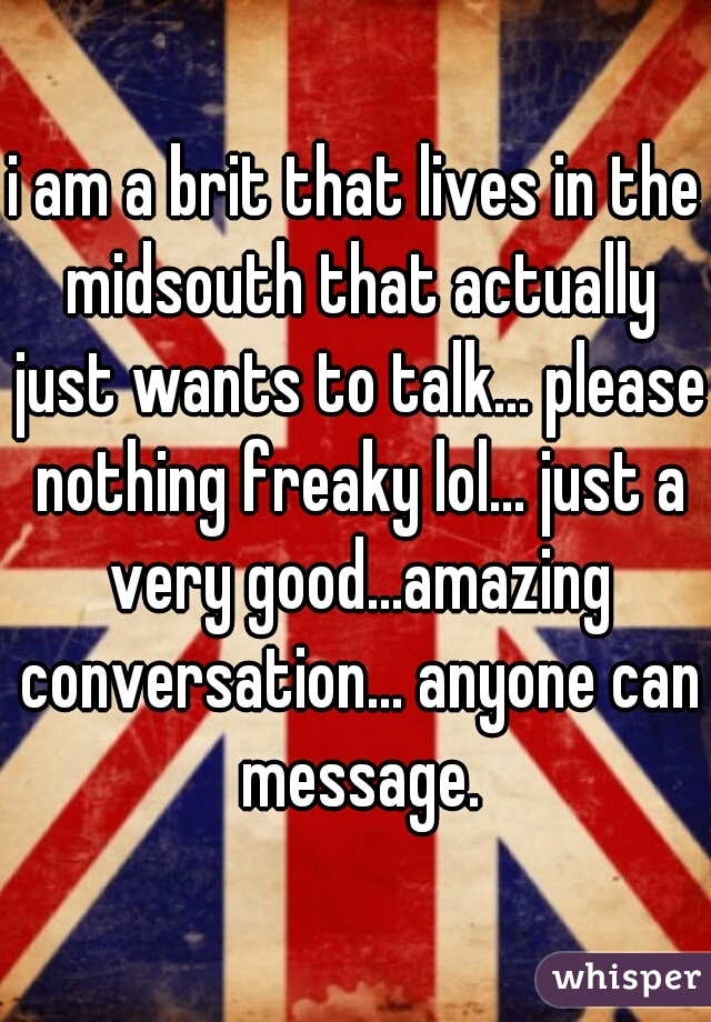 i am a brit that lives in the midsouth that actually just wants to talk... please nothing freaky lol... just a very good...amazing conversation... anyone can message.