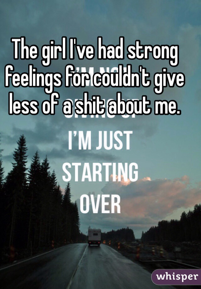 The girl I've had strong feelings for couldn't give less of a shit about me. 