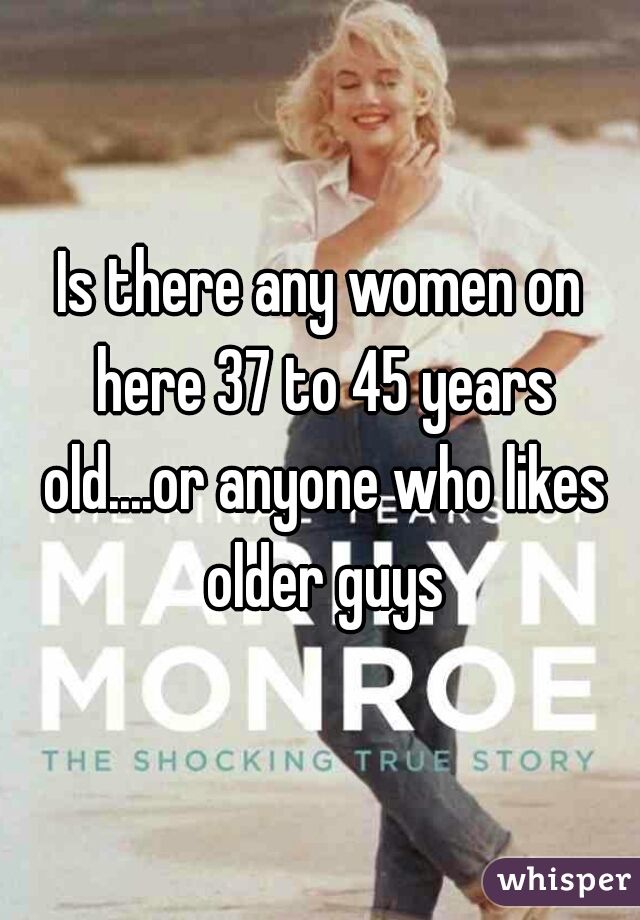 Is there any women on here 37 to 45 years old....or anyone who likes older guys