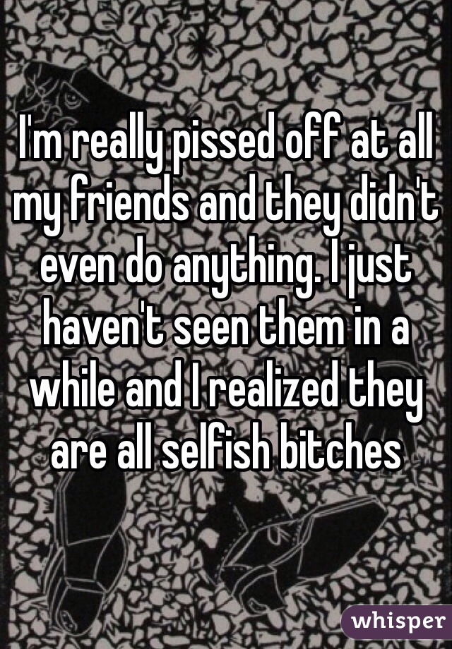 I'm really pissed off at all my friends and they didn't even do anything. I just haven't seen them in a while and I realized they are all selfish bitches 

