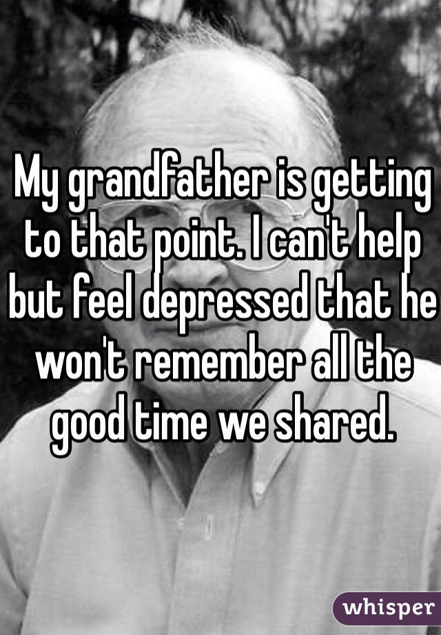 My grandfather is getting to that point. I can't help but feel depressed that he won't remember all the good time we shared.
