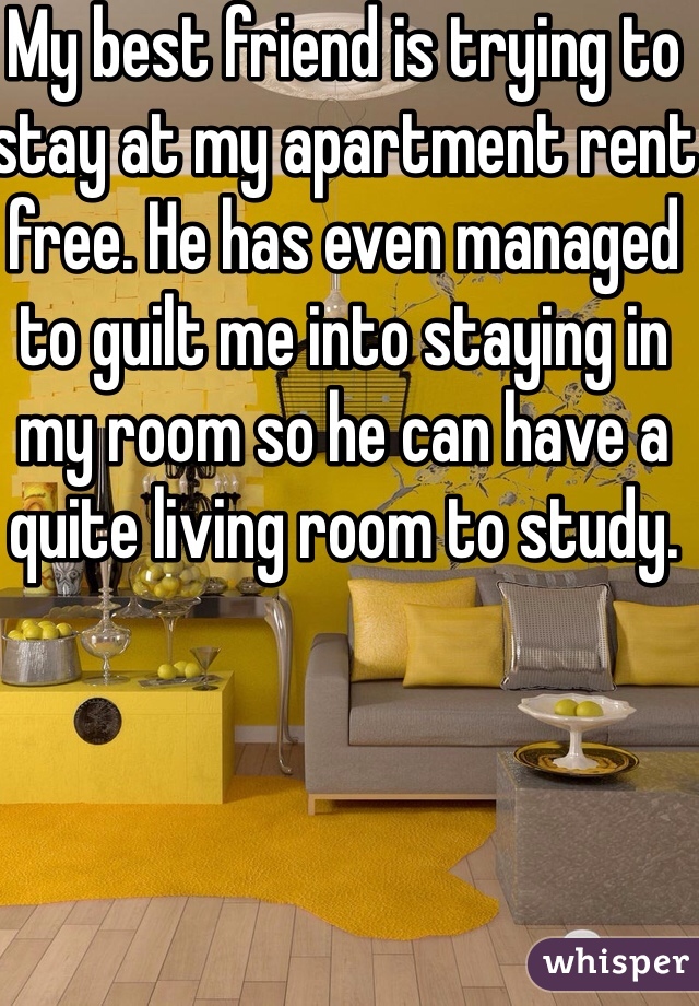 My best friend is trying to stay at my apartment rent free. He has even managed to guilt me into staying in my room so he can have a quite living room to study. 