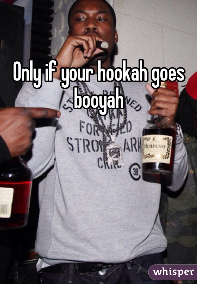 Only if your hookah goes booyah
