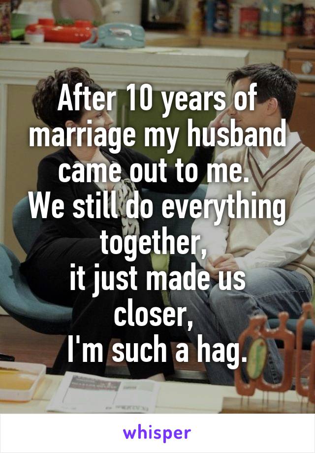 After 10 years of marriage my husband came out to me. 
We still do everything together, 
it just made us closer, 
I'm such a hag.