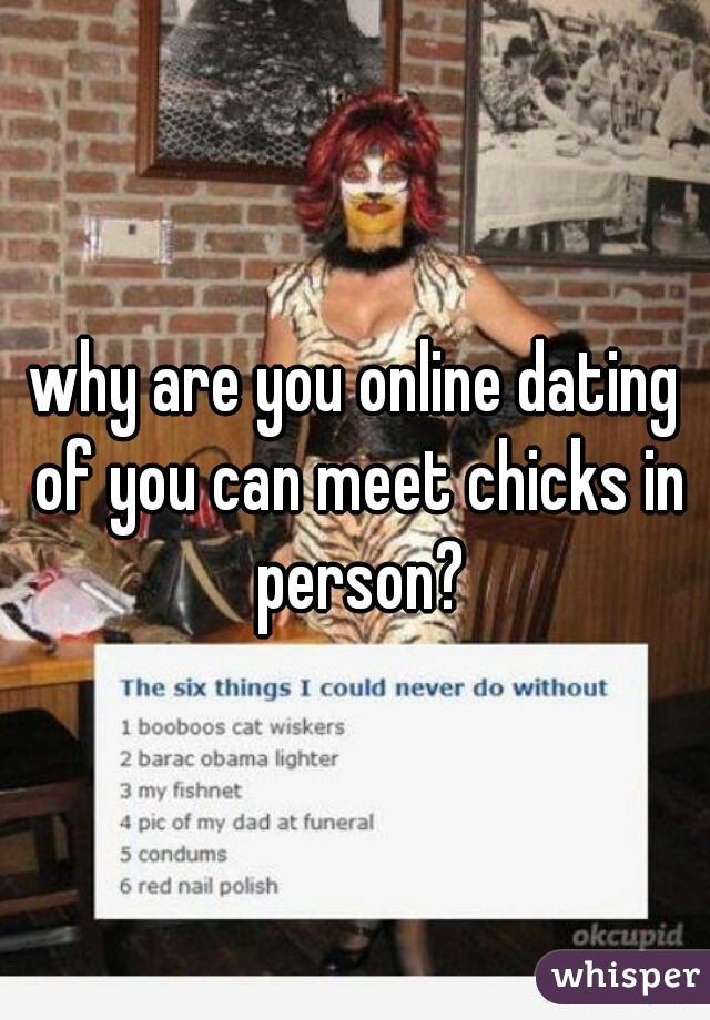 why are you online dating of you can meet chicks in person?