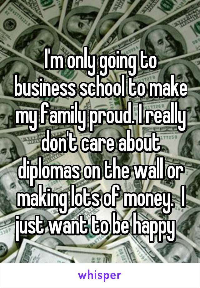 I'm only going to business school to make my family proud. I really don't care about diplomas on the wall or making lots of money.  I just want to be happy   