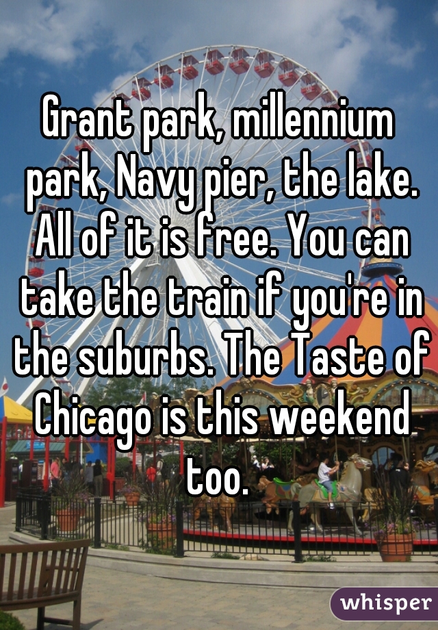 Grant park, millennium park, Navy pier, the lake. All of it is free. You can take the train if you're in the suburbs. The Taste of Chicago is this weekend too. 