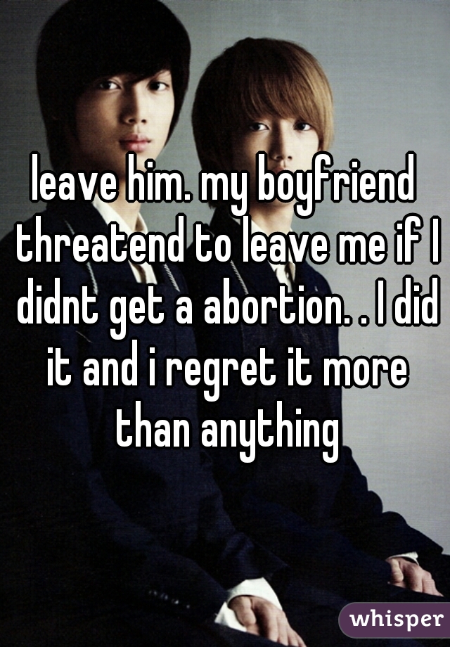 leave him. my boyfriend threatend to leave me if I didnt get a abortion. . I did it and i regret it more than anything