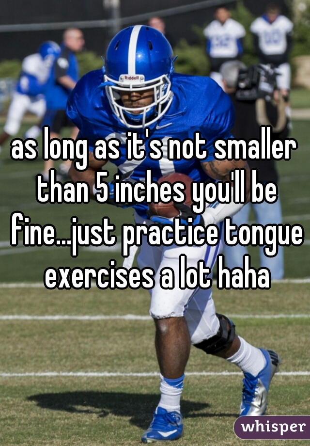 as long as it's not smaller than 5 inches you'll be fine...just practice tongue exercises a lot haha