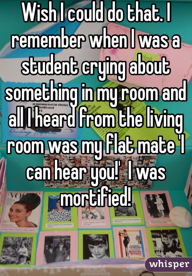 Wish I could do that. I remember when I was a student crying about something in my room and all I heard from the living room was my flat mate 'I can hear you!'  I was mortified! 