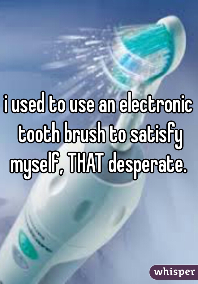 i used to use an electronic tooth brush to satisfy myself, THAT desperate. 