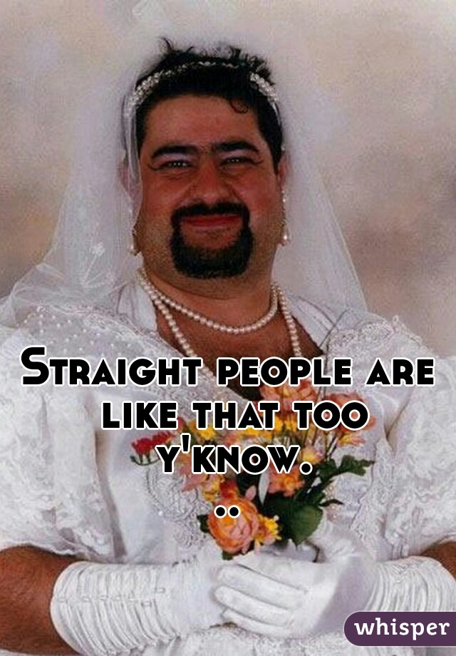 Straight people are like that too y'know...