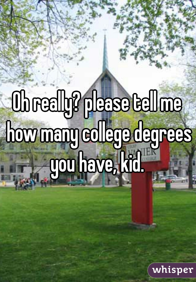 Oh really? please tell me how many college degrees you have, kid. 