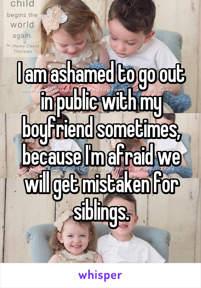 I am ashamed to go out in public with my boyfriend sometimes, because I'm afraid we will get mistaken for siblings.