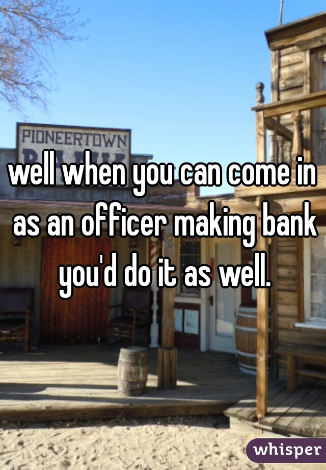 well when you can come in as an officer making bank you'd do it as well.