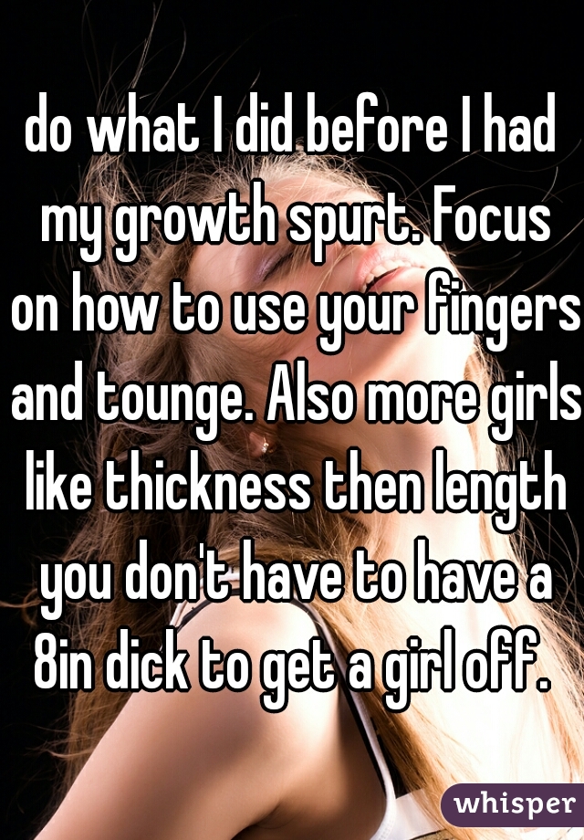 do what I did before I had my growth spurt. Focus on how to use your fingers and tounge. Also more girls like thickness then length you don't have to have a 8in dick to get a girl off. 
