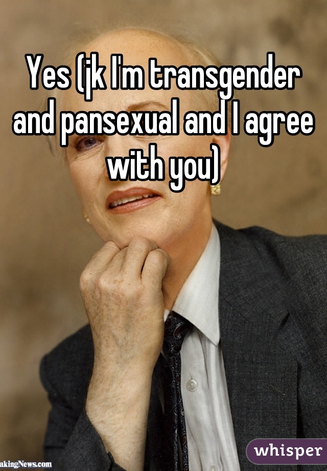 Yes (jk I'm transgender and pansexual and I agree with you)