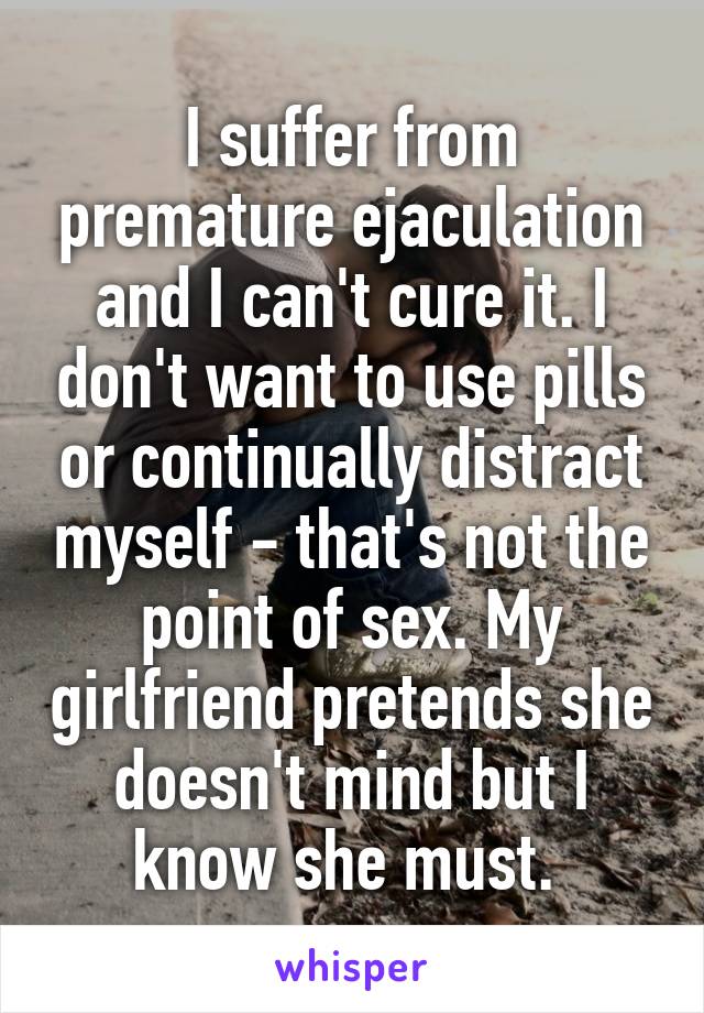 I suffer from premature ejaculation and I can't cure it. I don't want to use pills or continually distract myself - that's not the point of sex. My girlfriend pretends she doesn't mind but I know she must. 
