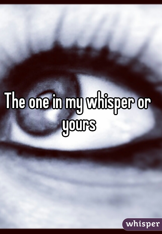 The one in my whisper or yours