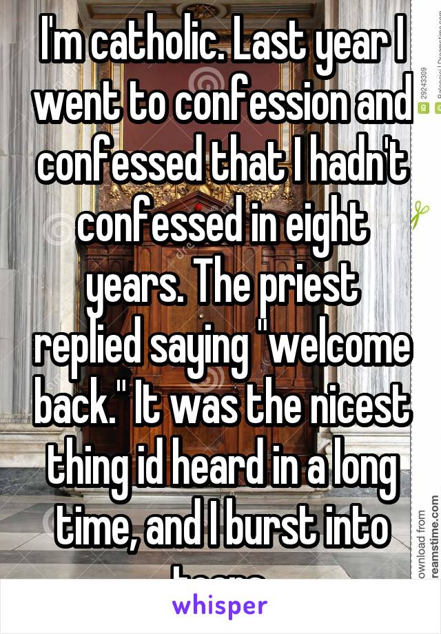 I'm catholic. Last year I went to confession and confessed that I hadn't confessed in eight years. The priest replied saying "welcome back." It was the nicest thing id heard in a long time, and I burst into tears 