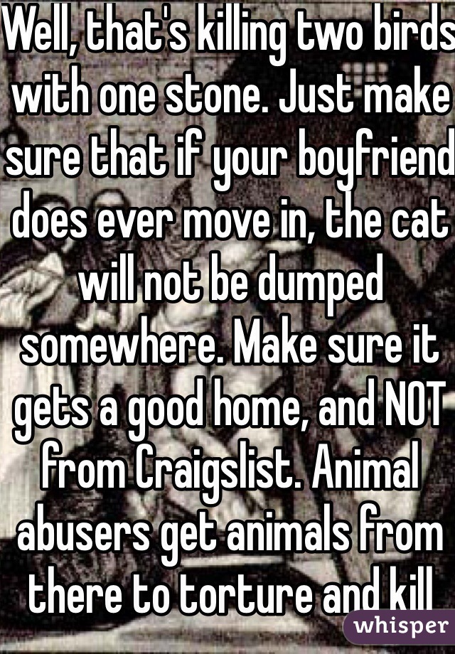 Well, that's killing two birds with one stone. Just make sure that if your boyfriend does ever move in, the cat will not be dumped somewhere. Make sure it gets a good home, and NOT from Craigslist. Animal abusers get animals from there to torture and kill