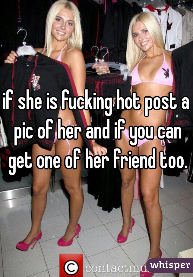 if she is fucking hot post a pic of her and if you can get one of her friend too.