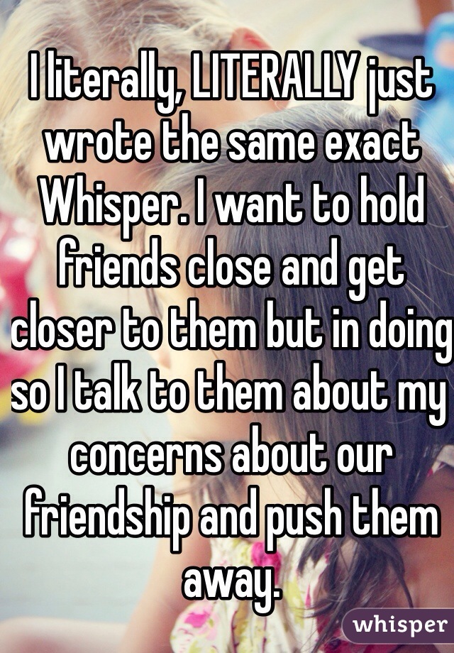 I literally, LITERALLY just wrote the same exact Whisper. I want to hold friends close and get closer to them but in doing so I talk to them about my concerns about our friendship and push them away. 
