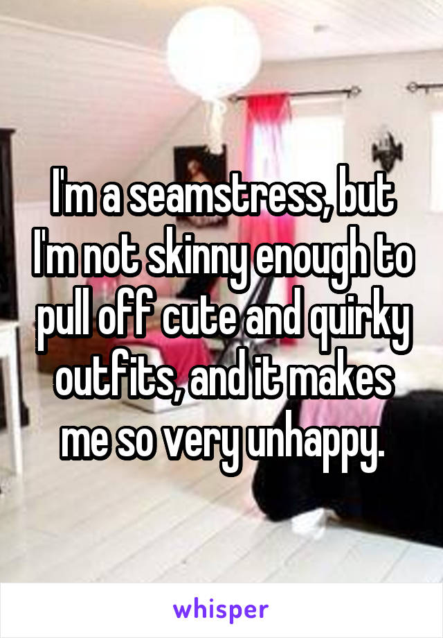 I'm a seamstress, but I'm not skinny enough to pull off cute and quirky outfits, and it makes me so very unhappy.