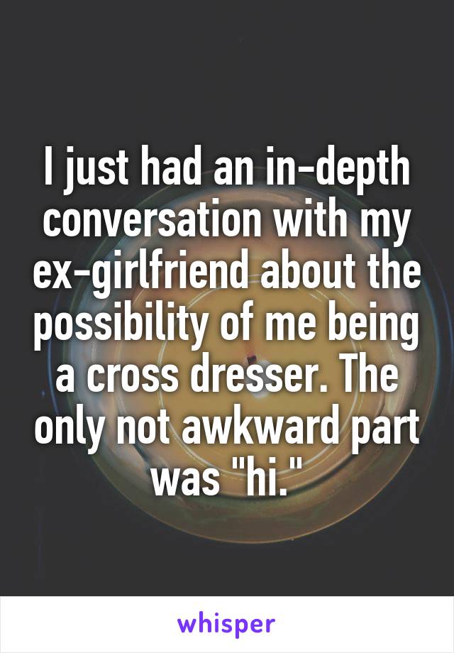 I just had an in-depth conversation with my ex-girlfriend about the possibility of me being a cross dresser. The only not awkward part was "hi."