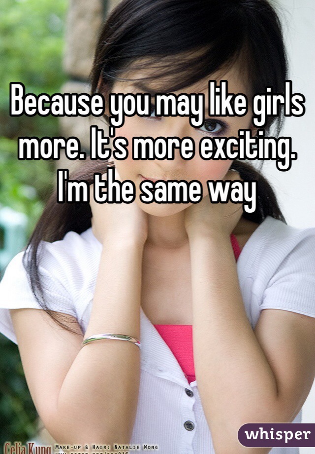 Because you may like girls more. It's more exciting. I'm the same way 
