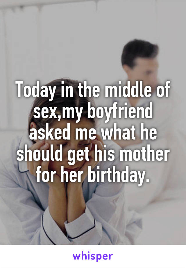 Today in the middle of sex,my boyfriend asked me what he should get his mother for her birthday.