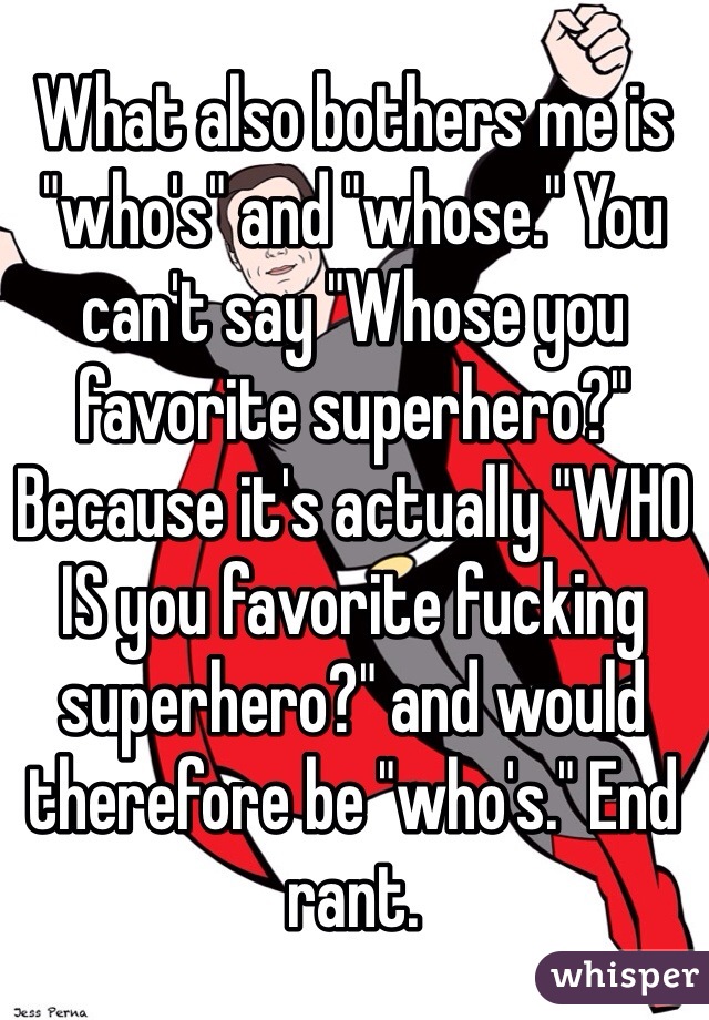 What also bothers me is "who's" and "whose." You can't say "Whose you favorite superhero?" Because it's actually "WHO IS you favorite fucking superhero?" and would therefore be "who's." End rant.