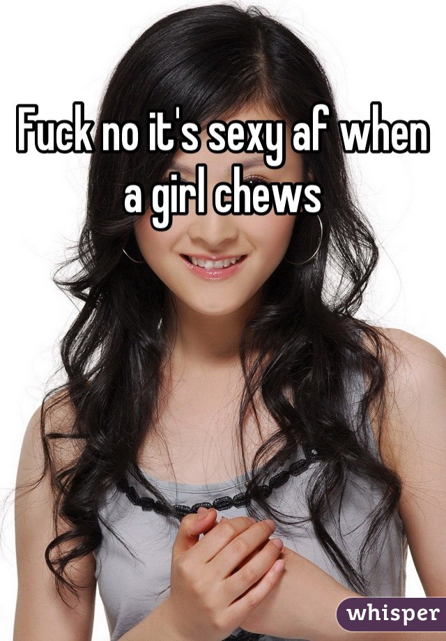 Fuck no it's sexy af when a girl chews