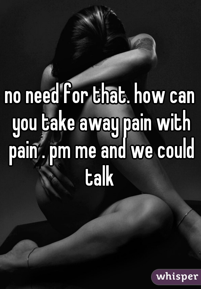 no need for that. how can you take away pain with pain . pm me and we could talk 
