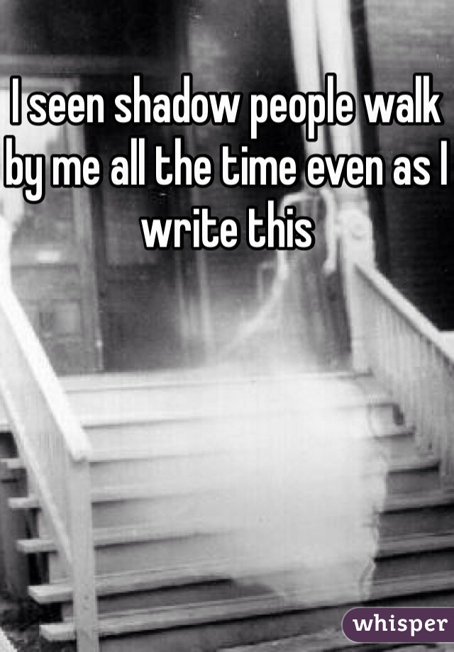 I seen shadow people walk by me all the time even as I write this 