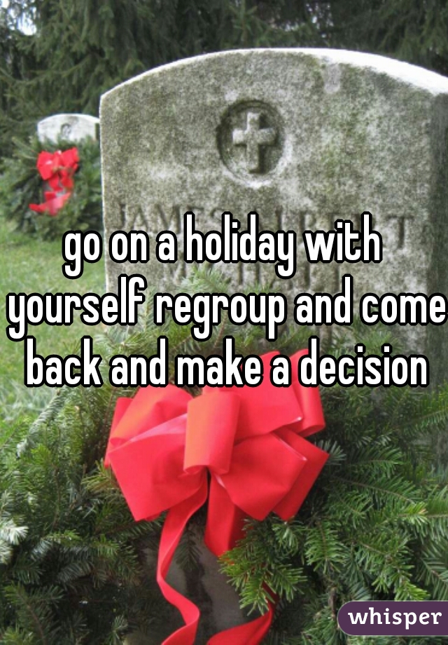 go on a holiday with yourself regroup and come back and make a decision