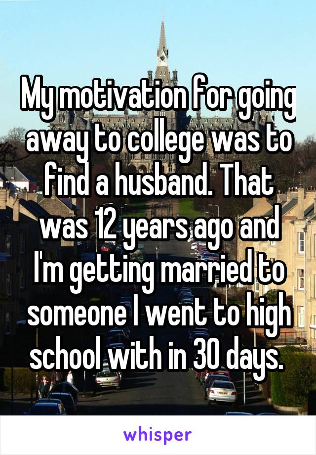 My motivation for going away to college was to find a husband. That was 12 years ago and I'm getting married to someone I went to high school with in 30 days. 