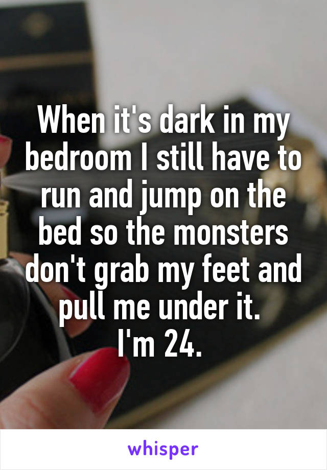 When it's dark in my bedroom I still have to run and jump on the bed so the monsters don't grab my feet and pull me under it. 
I'm 24. 