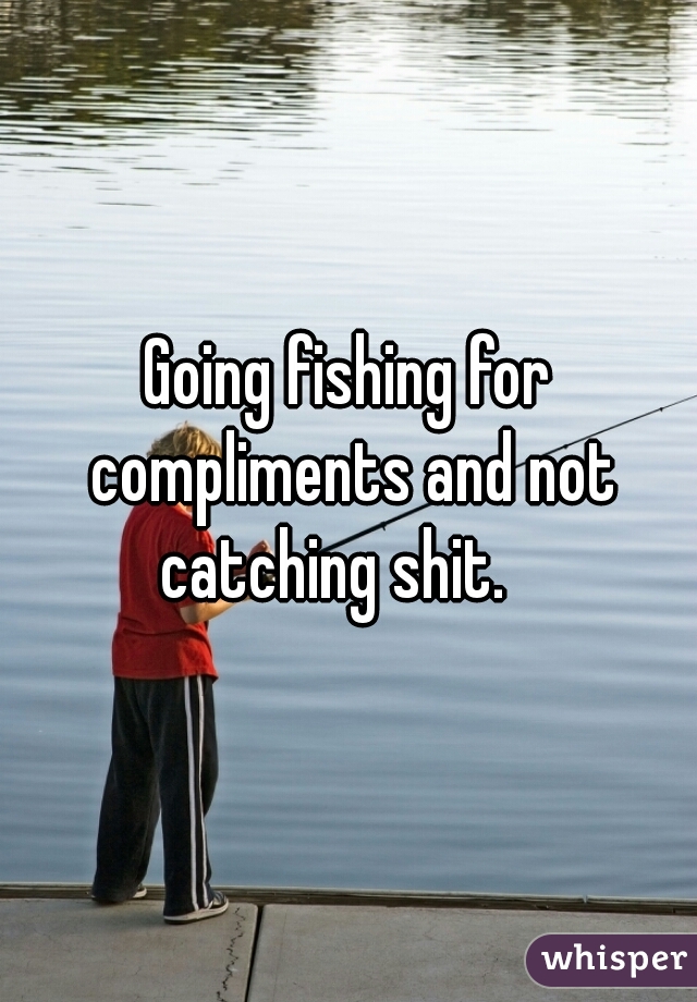 Going fishing for compliments and not catching shit.   