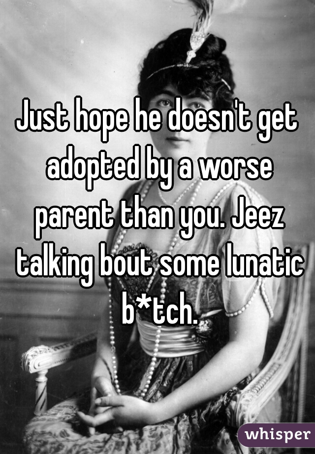 Just hope he doesn't get adopted by a worse parent than you. Jeez talking bout some lunatic b*tch.