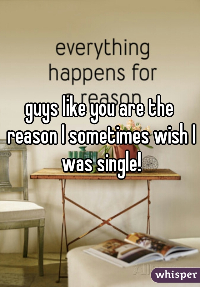 guys like you are the reason I sometimes wish I was single!