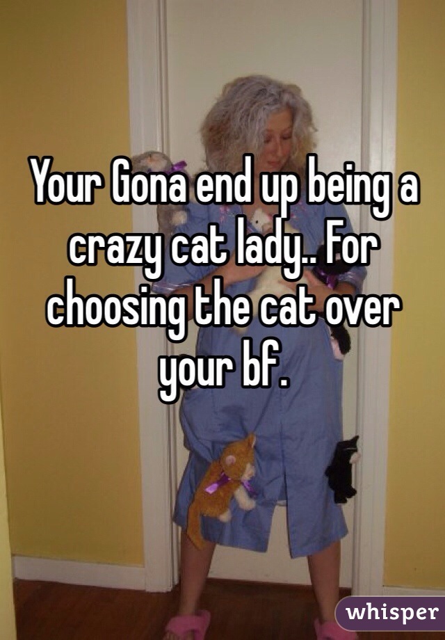 Your Gona end up being a crazy cat lady.. For choosing the cat over your bf.