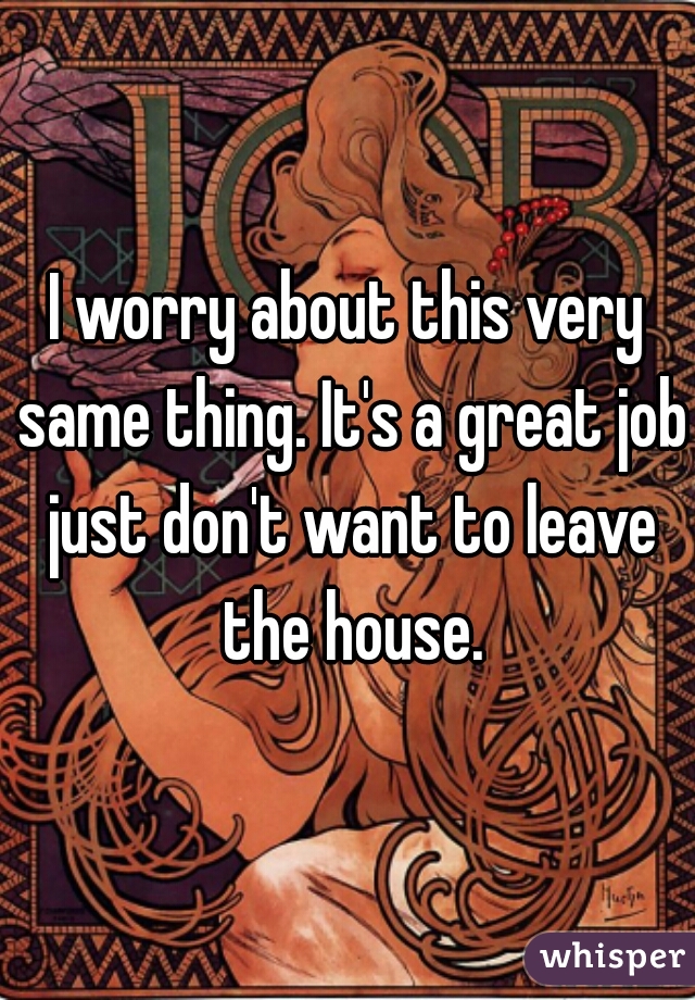 I worry about this very same thing. It's a great job just don't want to leave the house.